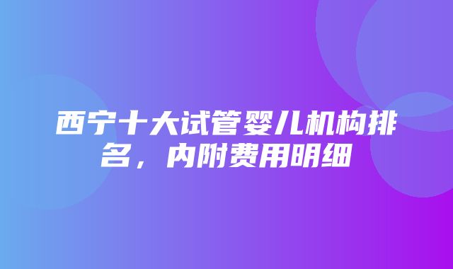 西宁十大试管婴儿机构排名，内附费用明细