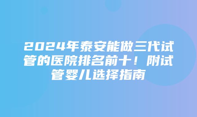 2024年泰安能做三代试管的医院排名前十！附试管婴儿选择指南