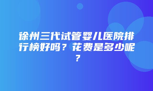 徐州三代试管婴儿医院排行榜好吗？花费是多少呢？