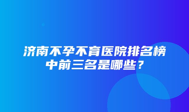 济南不孕不育医院排名榜中前三名是哪些？