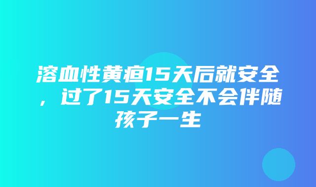 溶血性黄疸15天后就安全，过了15天安全不会伴随孩子一生