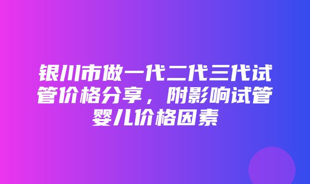 银川市做一代二代三代试管价格分享，附影响试管婴儿价格因素