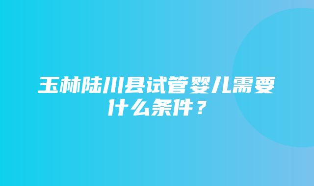 玉林陆川县试管婴儿需要什么条件？