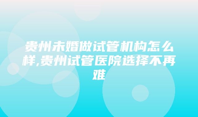 贵州未婚做试管机构怎么样,贵州试管医院选择不再难