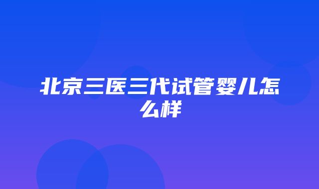 北京三医三代试管婴儿怎么样