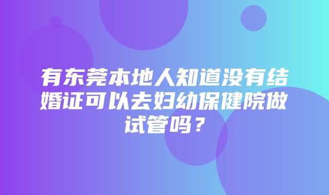 有东莞本地人知道没有结婚证可以去妇幼保健院做试管吗？