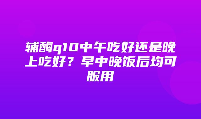 辅酶q10中午吃好还是晚上吃好？早中晚饭后均可服用