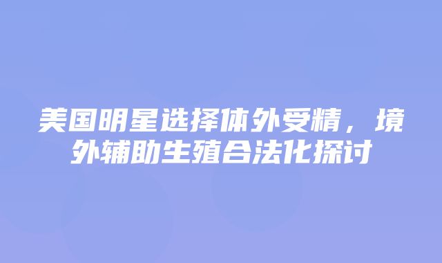 美国明星选择体外受精，境外辅助生殖合法化探讨