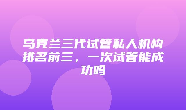 乌克兰三代试管私人机构排名前三，一次试管能成功吗