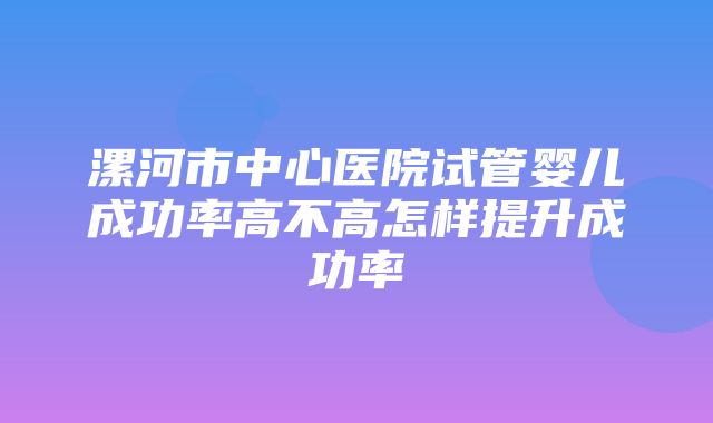 漯河市中心医院试管婴儿成功率高不高怎样提升成功率