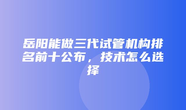 岳阳能做三代试管机构排名前十公布，技术怎么选择