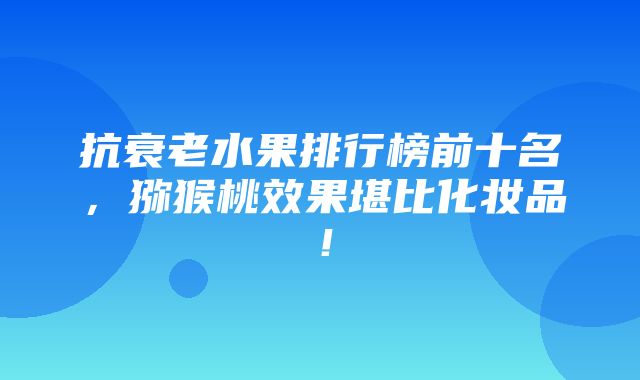 抗衰老水果排行榜前十名，猕猴桃效果堪比化妆品！