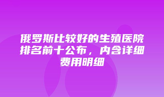 俄罗斯比较好的生殖医院排名前十公布，内含详细费用明细