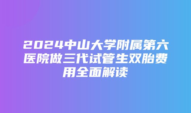 2024中山大学附属第六医院做三代试管生双胎费用全面解读