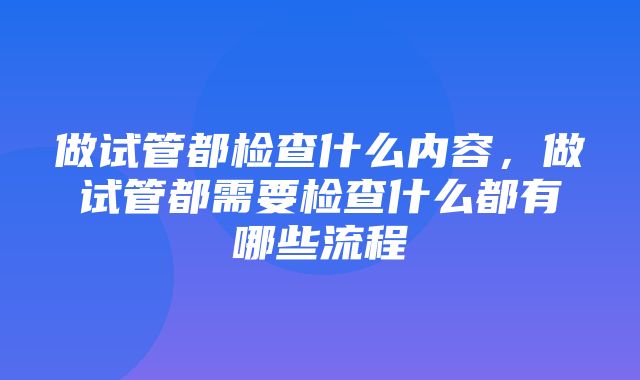 做试管都检查什么内容，做试管都需要检查什么都有哪些流程