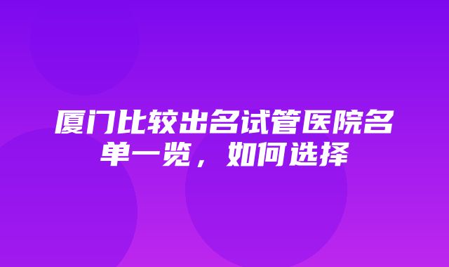 厦门比较出名试管医院名单一览，如何选择