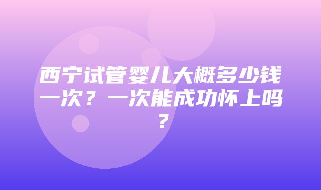 西宁试管婴儿大概多少钱一次？一次能成功怀上吗？