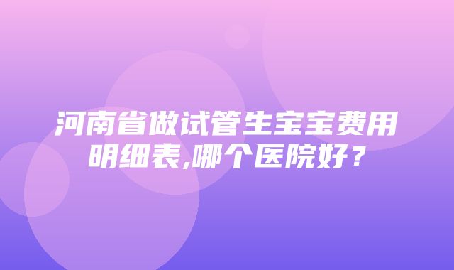 河南省做试管生宝宝费用明细表,哪个医院好？