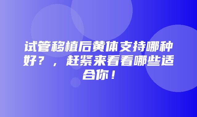 试管移植后黄体支持哪种好？，赶紧来看看哪些适合你！