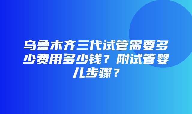 乌鲁木齐三代试管需要多少费用多少钱？附试管婴儿步骤？