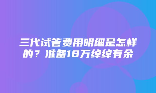 三代试管费用明细是怎样的？准备18万绰绰有余