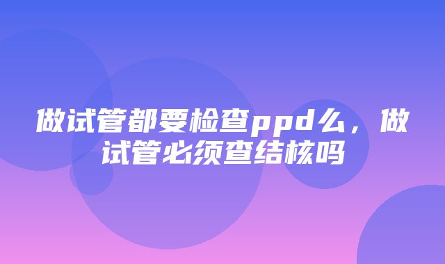 做试管都要检查ppd么，做试管必须查结核吗