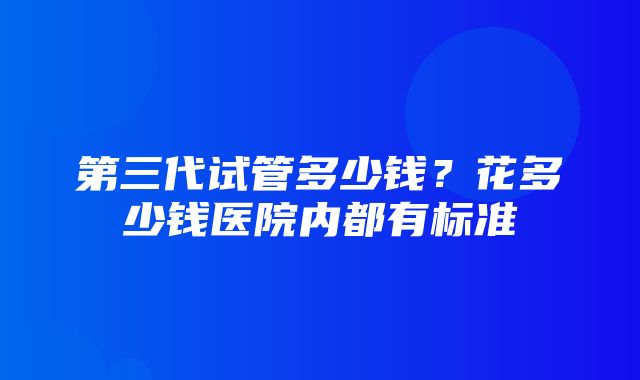 第三代试管多少钱？花多少钱医院内都有标准