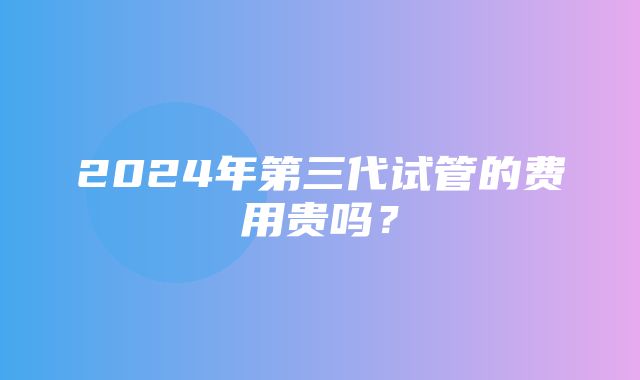 2024年第三代试管的费用贵吗？