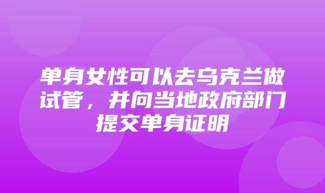 单身女性可以去乌克兰做试管，并向当地政府部门提交单身证明