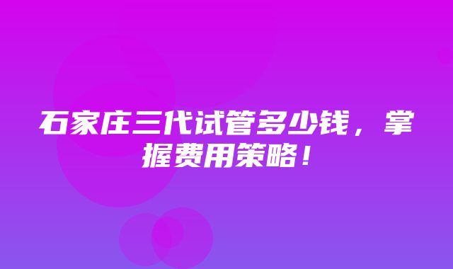 石家庄三代试管多少钱，掌握费用策略！