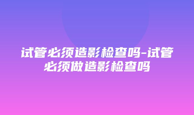 试管必须造影检查吗-试管必须做造影检查吗