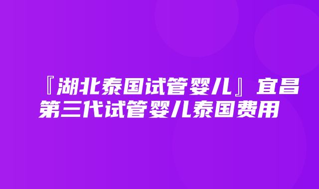 『湖北泰国试管婴儿』宜昌第三代试管婴儿泰国费用