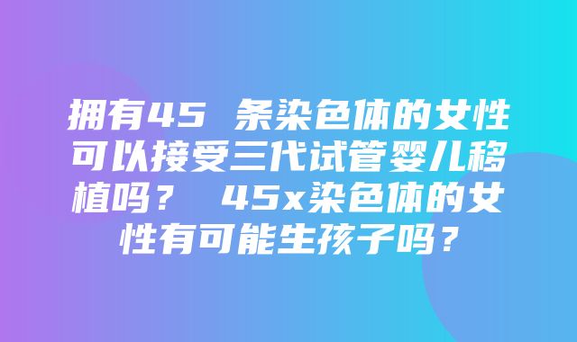 拥有45 条染色体的女性可以接受三代试管婴儿移植吗？ 45x染色体的女性有可能生孩子吗？