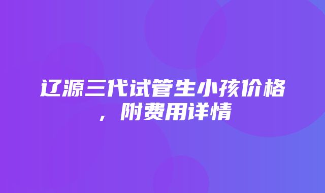 辽源三代试管生小孩价格，附费用详情