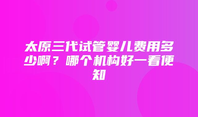 太原三代试管婴儿费用多少啊？哪个机构好一看便知