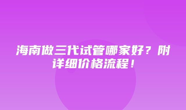 海南做三代试管哪家好？附详细价格流程！