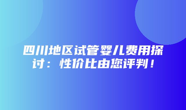 四川地区试管婴儿费用探讨：性价比由您评判！