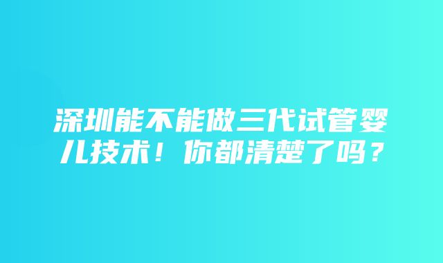 深圳能不能做三代试管婴儿技术！你都清楚了吗？