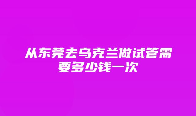 从东莞去乌克兰做试管需要多少钱一次