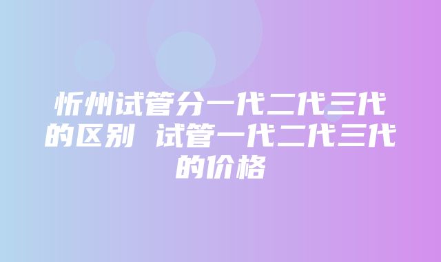 忻州试管分一代二代三代的区别 试管一代二代三代的价格