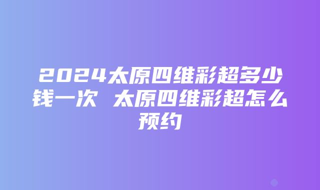 2024太原四维彩超多少钱一次 太原四维彩超怎么预约