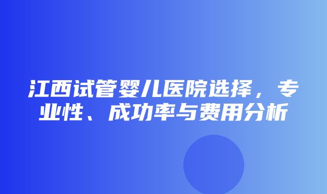 江西试管婴儿医院选择，专业性、成功率与费用分析