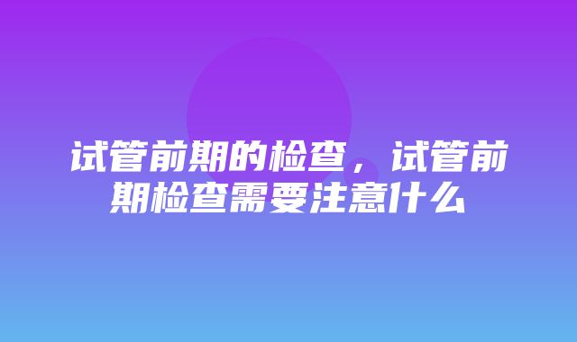 试管前期的检查，试管前期检查需要注意什么