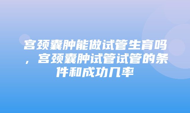 宫颈囊肿能做试管生育吗，宫颈囊肿试管试管的条件和成功几率