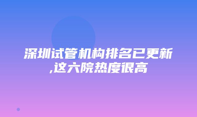 深圳试管机构排名已更新,这六院热度很高