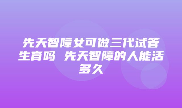 先天智障女可做三代试管生育吗 先天智障的人能活多久