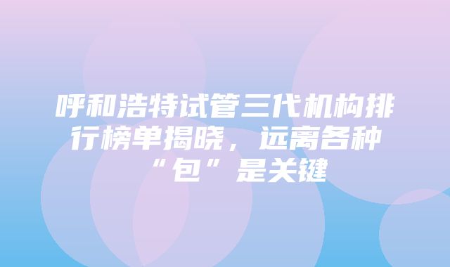 呼和浩特试管三代机构排行榜单揭晓，远离各种“包”是关键