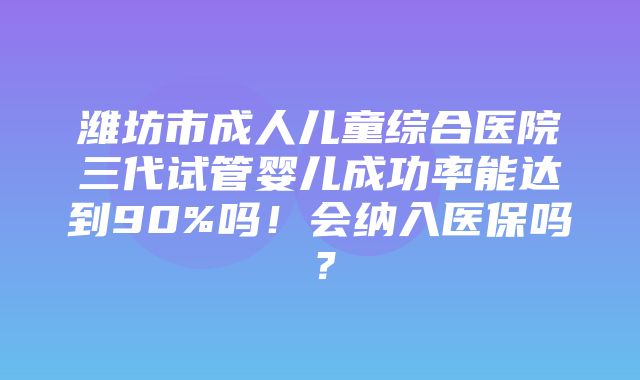 潍坊市成人儿童综合医院三代试管婴儿成功率能达到90%吗！会纳入医保吗？