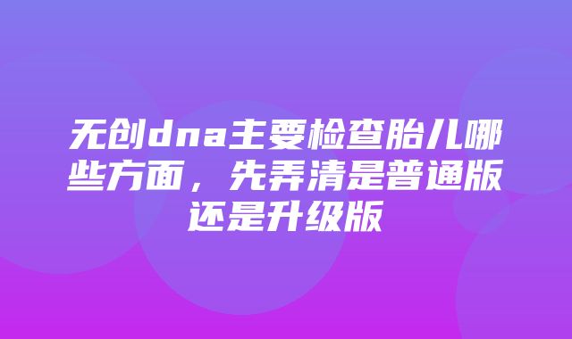 无创dna主要检查胎儿哪些方面，先弄清是普通版还是升级版