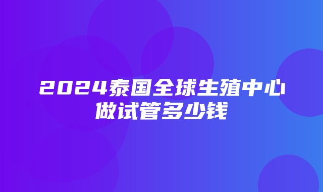 2024泰国全球生殖中心做试管多少钱